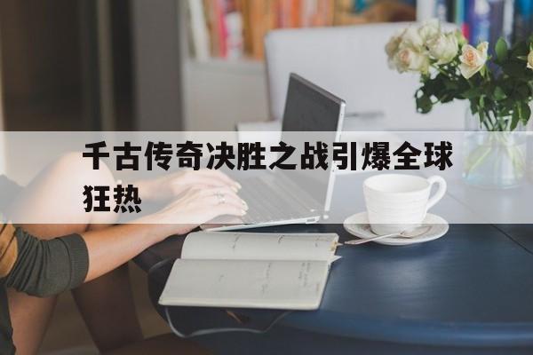 米乐体育官网-关于千古传奇决胜之战引爆全球狂热的信息
